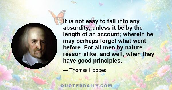 It is not easy to fall into any absurdity, unless it be by the length of an account; wherein he may perhaps forget what went before. For all men by nature reason alike, and well, when they have good principles.