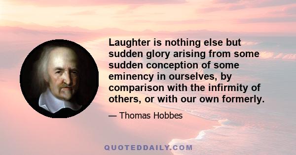 Laughter is nothing else but sudden glory arising from some sudden conception of some eminency in ourselves, by comparison with the infirmity of others, or with our own formerly.