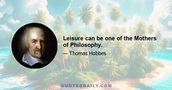 Leisure can be one of the Mothers of Philosophy.