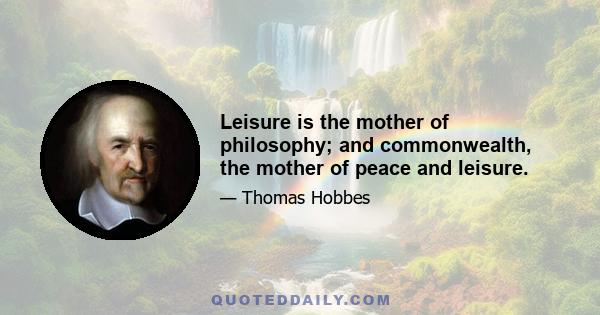 Leisure is the mother of philosophy; and commonwealth, the mother of peace and leisure.