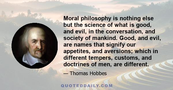 Moral philosophy is nothing else but the science of what is good, and evil, in the conversation, and society of mankind. Good, and evil, are names that signify our appetites, and aversions; which in different tempers,