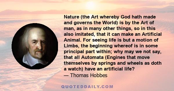 Nature (the Art whereby God hath made and governs the World) is by the Art of man, as in many other things, so in this also imitated, that it can make an Artificial Animal. For seeing life is but a motion of Limbs, the