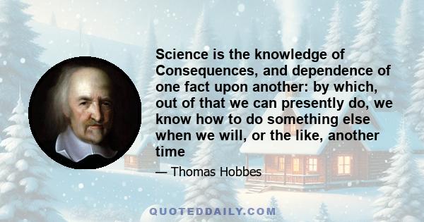 Science is the knowledge of Consequences, and dependence of one fact upon another: by which, out of that we can presently do, we know how to do something else when we will, or the like, another time