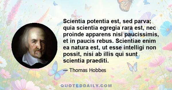 Scientia potentia est, sed parva; quia scientia egregia rara est, nec proinde apparens nisi paucissimis, et in paucis rebus. Scientiae enim ea natura est, ut esse intelligi non possit, nisi ab illis qui sunt scientia