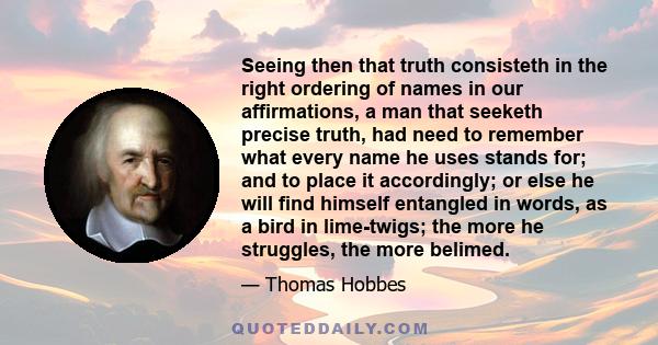 Seeing then that truth consisteth in the right ordering of names in our affirmations, a man that seeketh precise truth, had need to remember what every name he uses stands for; and to place it accordingly; or else he