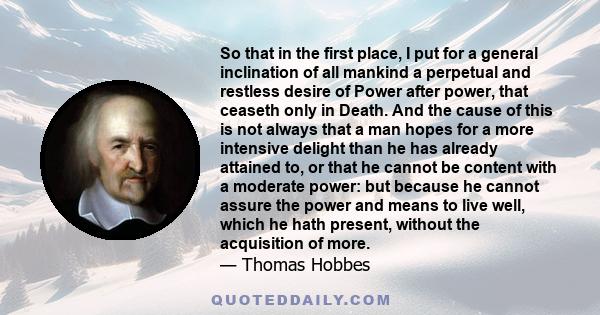 So that in the first place, I put for a general inclination of all mankind a perpetual and restless desire of Power after power, that ceaseth only in Death. And the cause of this is not always that a man hopes for a