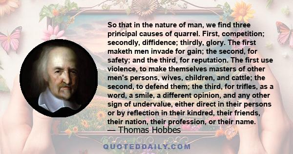 So that in the nature of man, we find three principal causes of quarrel. First, competition; secondly, diffidence; thirdly, glory. The first maketh men invade for gain; the second, for safety; and the third, for