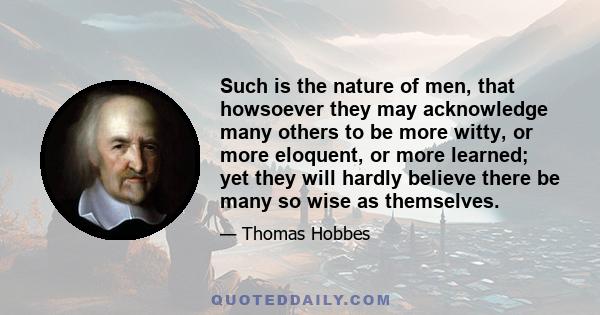 Such is the nature of men, that howsoever they may acknowledge many others to be more witty, or more eloquent, or more learned; yet they will hardly believe there be many so wise as themselves.