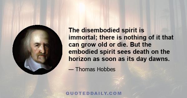 The disembodied spirit is immortal; there is nothing of it that can grow old or die. But the embodied spirit sees death on the horizon as soon as its day dawns.