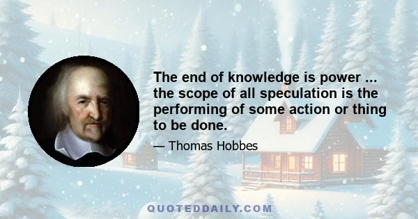 The end of knowledge is power ... the scope of all speculation is the performing of some action or thing to be done.