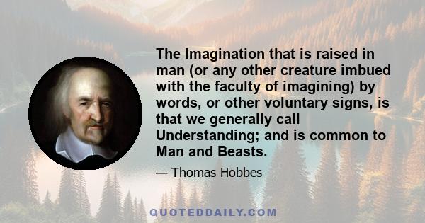 The Imagination that is raised in man (or any other creature imbued with the faculty of imagining) by words, or other voluntary signs, is that we generally call Understanding; and is common to Man and Beasts.