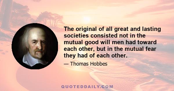 The original of all great and lasting societies consisted not in the mutual good will men had toward each other, but in the mutual fear they had of each other.