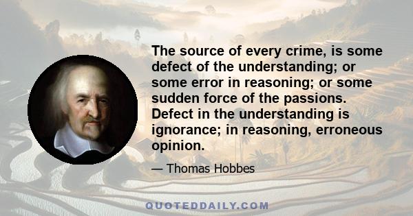 The source of every crime, is some defect of the understanding; or some error in reasoning; or some sudden force of the passions. Defect in the understanding is ignorance; in reasoning, erroneous opinion.