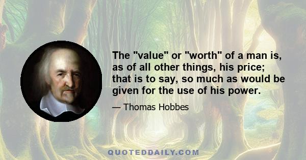 The value or worth of a man is, as of all other things, his price; that is to say, so much as would be given for the use of his power.