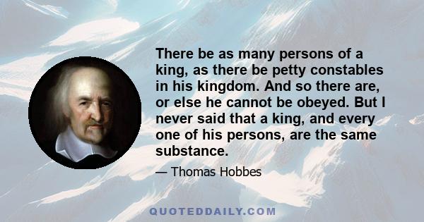 There be as many persons of a king, as there be petty constables in his kingdom. And so there are, or else he cannot be obeyed. But I never said that a king, and every one of his persons, are the same substance.