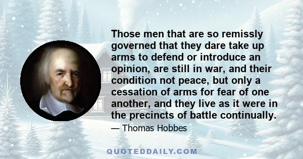 Those men that are so remissly governed that they dare take up arms to defend or introduce an opinion, are still in war, and their condition not peace, but only a cessation of arms for fear of one another, and they live 