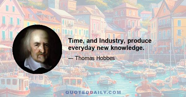 Time, and Industry, produce everyday new knowledge.