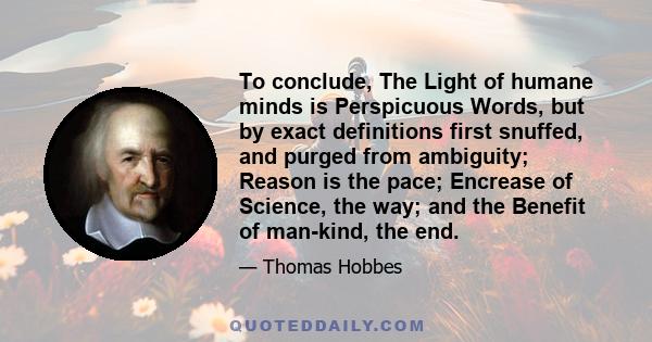 To conclude, The Light of humane minds is Perspicuous Words, but by exact definitions first snuffed, and purged from ambiguity; Reason is the pace; Encrease of Science, the way; and the Benefit of man-kind, the end.