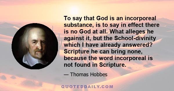 To say that God is an incorporeal substance, is to say in effect there is no God at all. What alleges he against it, but the School-divinity which I have already answered? Scripture he can bring none, because the word