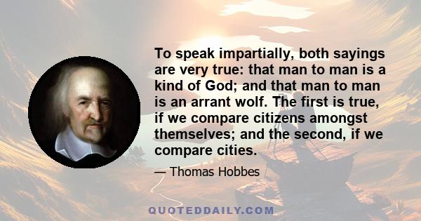 To speak impartially, both sayings are very true: that man to man is a kind of God; and that man to man is an arrant wolf. The first is true, if we compare citizens amongst themselves; and the second, if we compare