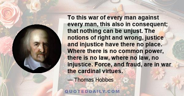 To this war of every man against every man, this also in consequent; that nothing can be unjust. The notions of right and wrong, justice and injustice have there no place. Where there is no common power, there is no