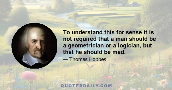 To understand this for sense it is not required that a man should be a geometrician or a logician, but that he should be mad.