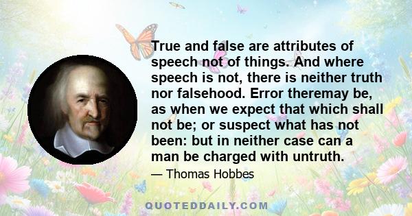 True and false are attributes of speech not of things. And where speech is not, there is neither truth nor falsehood. Error theremay be, as when we expect that which shall not be; or suspect what has not been: but in