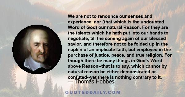 We are not to renounce our senses and experience, nor (that which is the undoubted Word of God) our natural Reason. For they are the talents which he hath put into our hands to negotiate, till the coming again of our