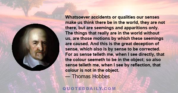 Whatsoever accidents or qualities our senses make us think there be in the world, they are not there, but are seemings and apparitions only. The things that really are in the world without us, are those motions by which 