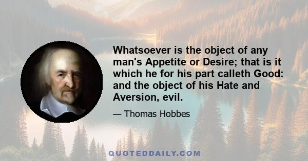 Whatsoever is the object of any man's Appetite or Desire; that is it which he for his part calleth Good: and the object of his Hate and Aversion, evil.