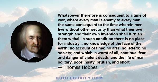 Whatsoever therefore is consequent to a time of war, where every man is enemy to every man, the same consequent to the time wherein men live without other security than what their own strength and their own invention