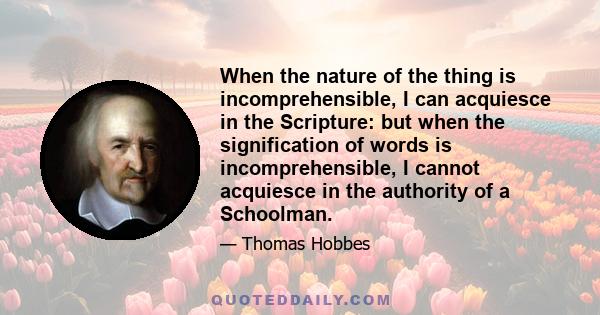 When the nature of the thing is incomprehensible, I can acquiesce in the Scripture: but when the signification of words is incomprehensible, I cannot acquiesce in the authority of a Schoolman.