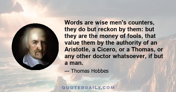 Words are wise men's counters, they do but reckon by them: but they are the money of fools, that value them by the authority of an Aristotle, a Cicero, or a Thomas, or any other doctor whatsoever, if but a man.