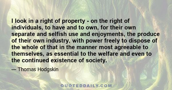 I look in a right of property - on the right of individuals, to have and to own, for their own separate and selfish use and enjoyments, the produce of their own industry, with power freely to dispose of the whole of