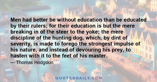 Men had better be without education than be educated by their rulers; for their education is but the mere breaking in of the steer to the yoke; the mere discipline of the hunting dog, which, by dint of severity, is made 