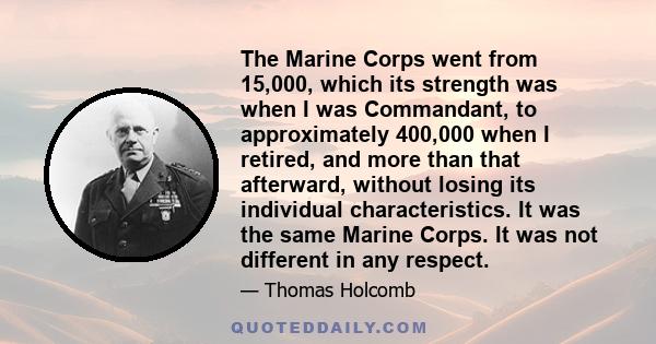 The Marine Corps went from 15,000, which its strength was when I was Commandant, to approximately 400,000 when I retired, and more than that afterward, without losing its individual characteristics. It was the same