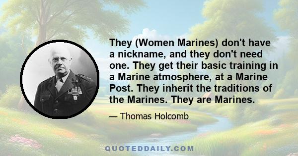 They (Women Marines) don't have a nickname, and they don't need one. They get their basic training in a Marine atmosphere, at a Marine Post. They inherit the traditions of the Marines. They are Marines.