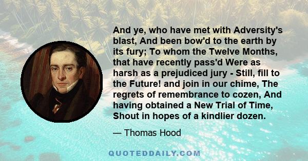 And ye, who have met with Adversity's blast, And been bow'd to the earth by its fury; To whom the Twelve Months, that have recently pass'd Were as harsh as a prejudiced jury - Still, fill to the Future! and join in our