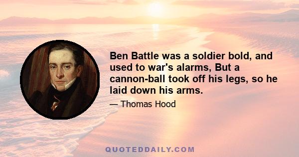 Ben Battle was a soldier bold, and used to war's alarms, But a cannon-ball took off his legs, so he laid down his arms.