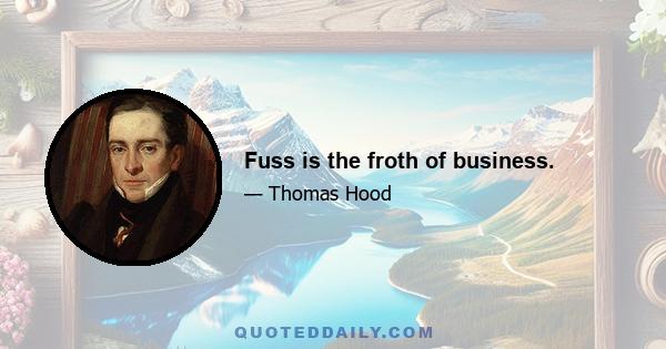 Fuss is the froth of business.