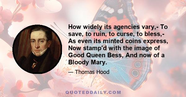 How widely its agencies vary,- To save, to ruin, to curse, to bless,- As even its minted coins express, Now stamp'd with the image of Good Queen Bess, And now of a Bloody Mary.