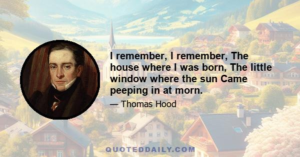 I remember, I remember, The house where I was born, The little window where the sun Came peeping in at morn.