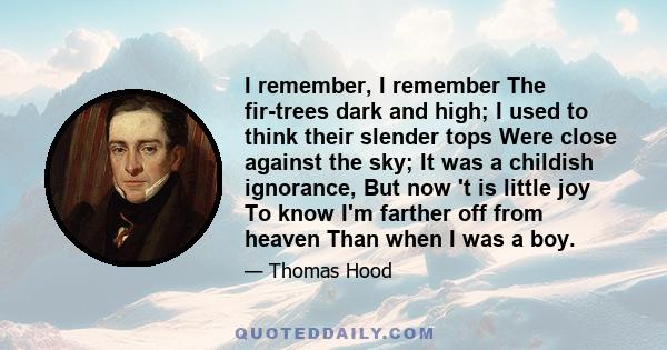 I remember, I remember The fir-trees dark and high; I used to think their slender tops Were close against the sky; It was a childish ignorance, But now 't is little joy To know I'm farther off from heaven Than when I