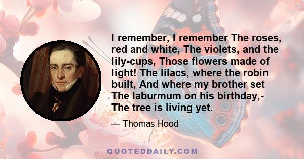 I remember, I remember The roses, red and white, The violets, and the lily-cups, Those flowers made of light! The lilacs, where the robin built, And where my brother set The laburmum on his birthday,- The tree is living 