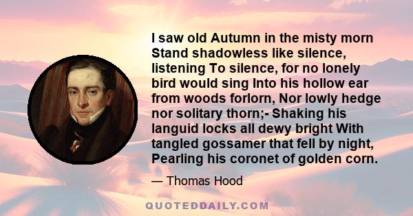 I saw old Autumn in the misty morn Stand shadowless like silence, listening To silence, for no lonely bird would sing Into his hollow ear from woods forlorn, Nor lowly hedge nor solitary thorn;- Shaking his languid