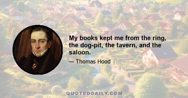 My books kept me from the ring, the dog-pit, the tavern, and the saloon.