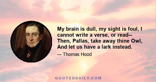 My brain is dull, my sight is foul, I cannot write a verse, or read-- Then, Pallas, take away thine Owl, And let us have a lark instead.