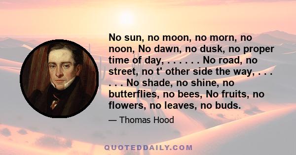 No sun, no moon, no morn, no noon, No dawn, no dusk, no proper time of day, . . . . . . No road, no street, no t' other side the way, . . . . . . No shade, no shine, no butterflies, no bees, No fruits, no flowers, no