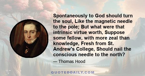 Spontaneously to God should turn the soul, Like the magnetic needle to the pole; But what were that intrinsic virtue worth, Suppose some fellow, with more zeal than knowledge, Fresh from St. Andrew's College, Should