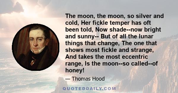 The moon, the moon, so silver and cold, Her fickle temper has oft been told, Now shade--now bright and sunny-- But of all the lunar things that change, The one that shows most fickle and strange, And takes the most